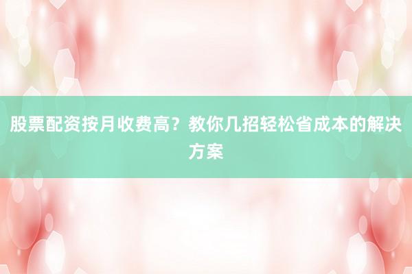 股票配资按月收费高？教你几招轻松省成本的解决方案