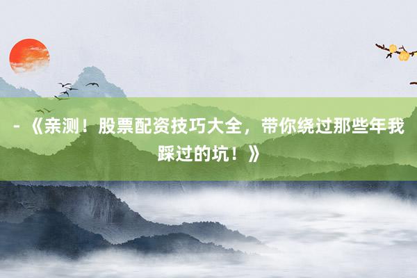 - 《亲测！股票配资技巧大全，带你绕过那些年我踩过的坑！》