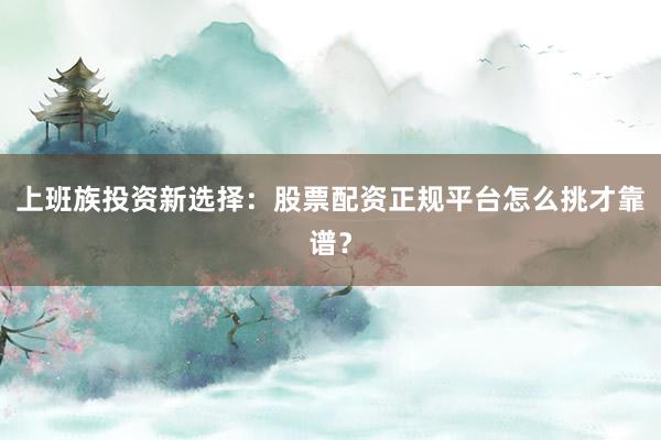 上班族投资新选择：股票配资正规平台怎么挑才靠谱？