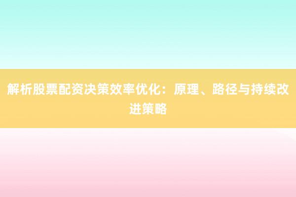 解析股票配资决策效率优化：原理、路径与持续改进策略