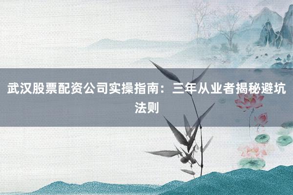 武汉股票配资公司实操指南:三年从业者揭秘避坑法则
