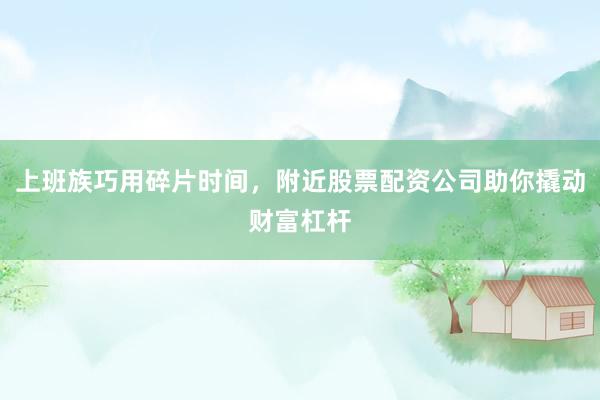 上班族巧用碎片时间，附近股票配资公司助你撬动财富杠杆
