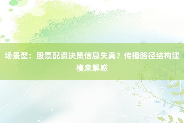 场景型:股票配资决策信息失真?传播路径结构建模来解惑