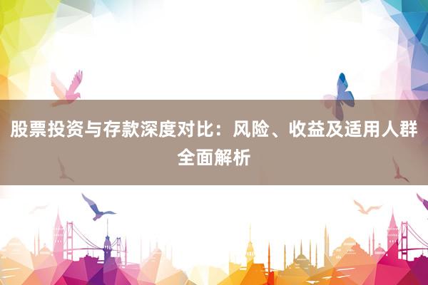 股票投资与存款深度对比：风险、收益及适用人群全面解析