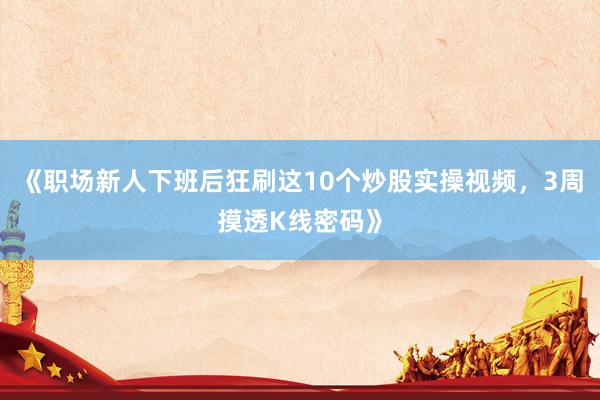 《职场新人下班后狂刷这10个炒股实操视频，3周摸透K线密码》