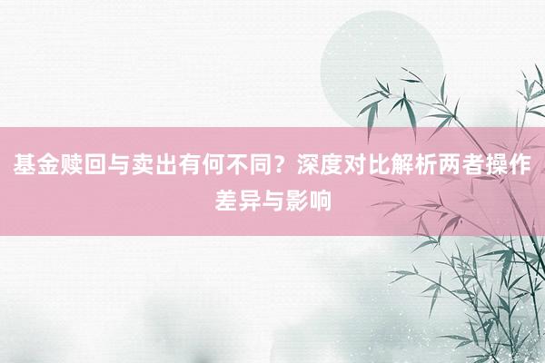 基金赎回与卖出有何不同？深度对比解析两者操作差异与影响
