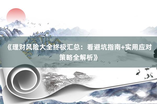 《理财风险大全终极汇总：看避坑指南+实用应对策略全解析》