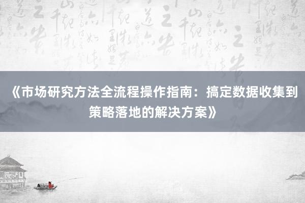 《市场研究方法全流程操作指南：搞定数据收集到策略落地的解决方案》