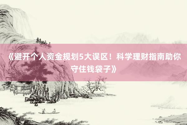 《避开个人资金规划5大误区！科学理财指南助你守住钱袋子》