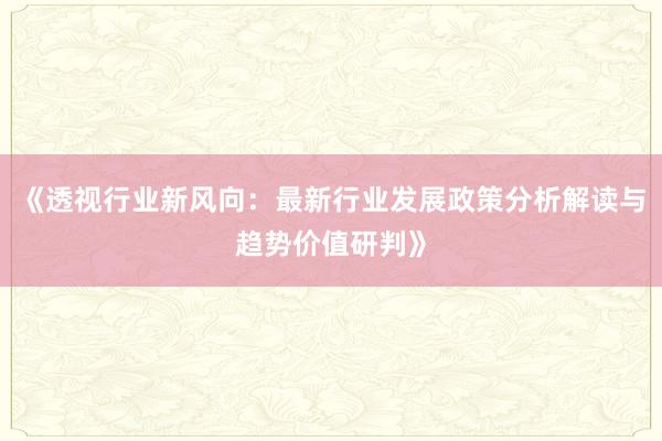 《透视行业新风向：最新行业发展政策分析解读与趋势价值研判》