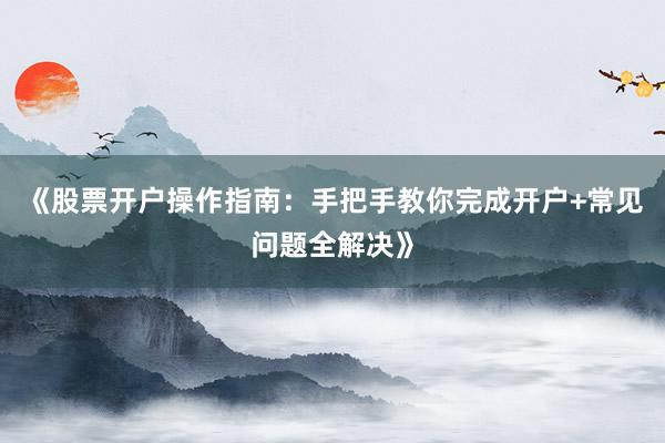 《股票开户操作指南：手把手教你完成开户+常见问题全解决》