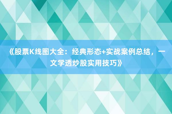 《股票K线图大全：经典形态+实战案例总结，一文学透炒股实用技巧》