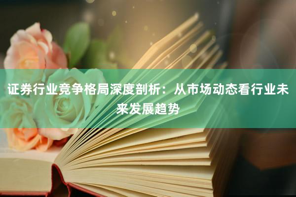 证券行业竞争格局深度剖析：从市场动态看行业未来发展趋势
