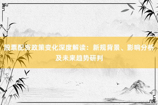 股票配资政策变化深度解读：新规背景、影响分析及未来趋势研判