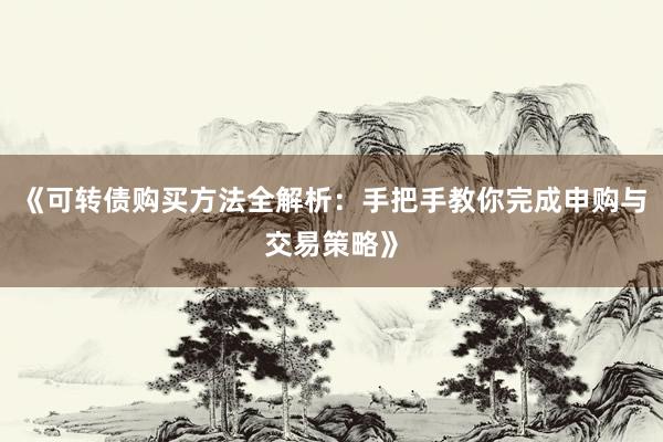 《可转债购买方法全解析：手把手教你完成申购与交易策略》