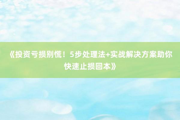 《投资亏损别慌！5步处理法+实战解决方案助你快速止损回本》
