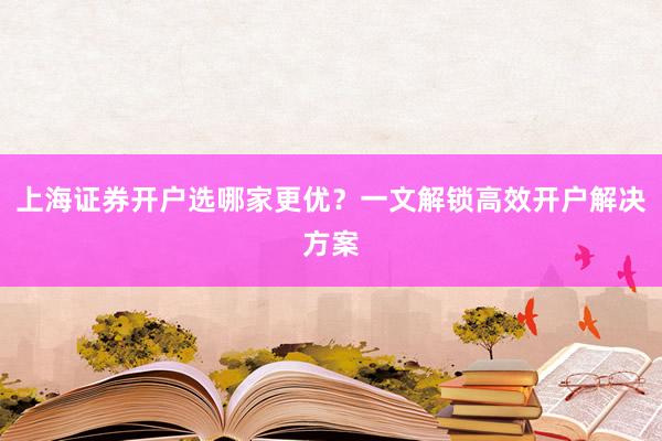 上海证券开户选哪家更优？一文解锁高效开户解决方案