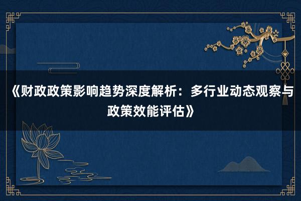 《财政政策影响趋势深度解析：多行业动态观察与政策效能评估》