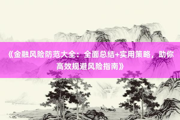 《金融风险防范大全：全面总结+实用策略，助你高效规避风险指南》