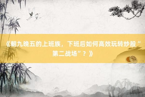《朝九晚五的上班族，下班后如何高效玩转炒股“第二战场”？》