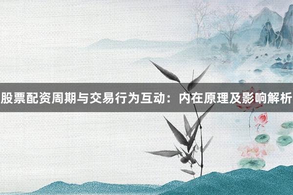 股票配资周期与交易行为互动：内在原理及影响解析