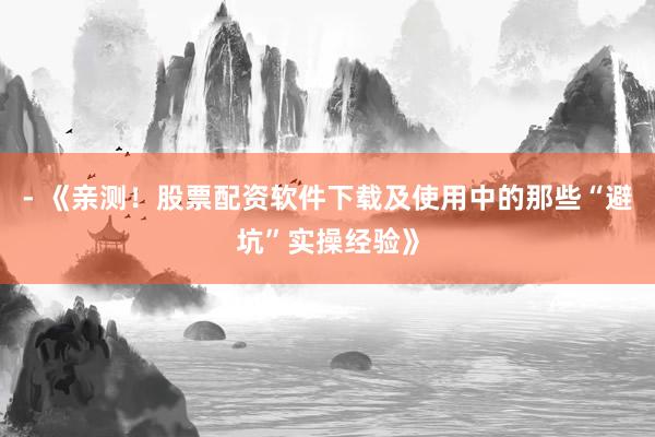 - 《亲测！股票配资软件下载及使用中的那些“避坑”实操经验》
