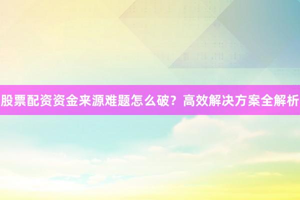股票配资资金来源难题怎么破？高效解决方案全解析