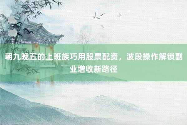 朝九晚五的上班族巧用股票配资，波段操作解锁副业增收新路径