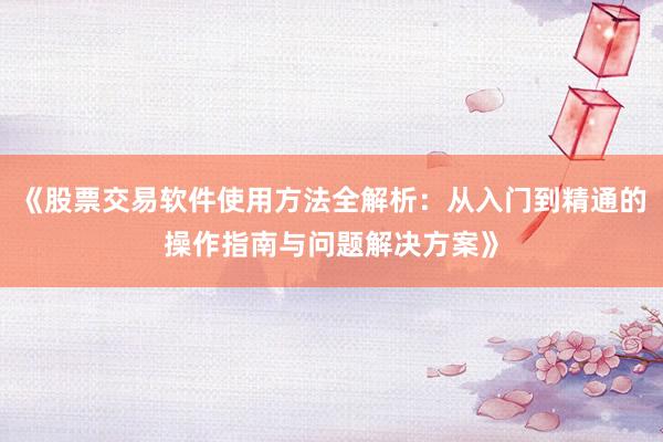《股票交易软件使用方法全解析：从入门到精通的操作指南与问题解决方案》