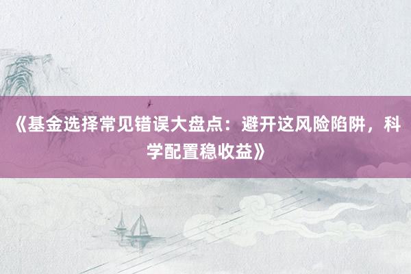 《基金选择常见错误大盘点：避开这风险陷阱，科学配置稳收益》