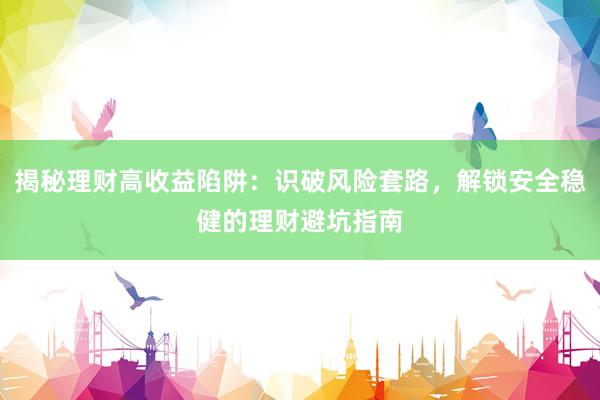 揭秘理财高收益陷阱：识破风险套路，解锁安全稳健的理财避坑指南