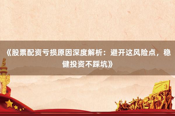 《股票配资亏损原因深度解析：避开这风险点，稳健投资不踩坑》