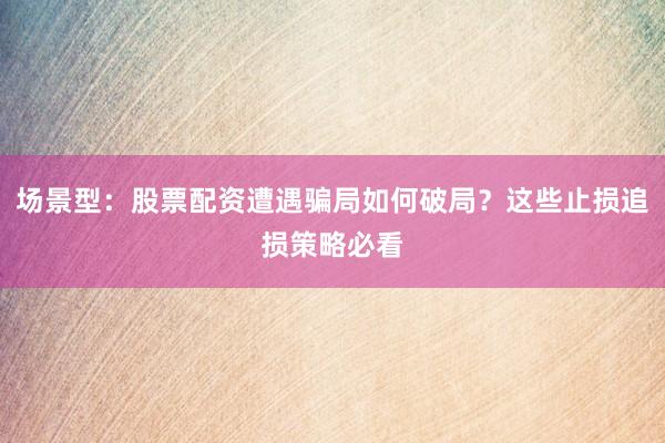 场景型：股票配资遭遇骗局如何破局？这些止损追损策略必看