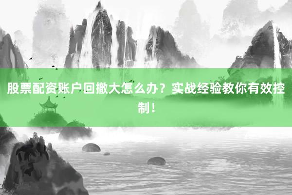 股票配资账户回撤大怎么办?实战经验教你有效控制!