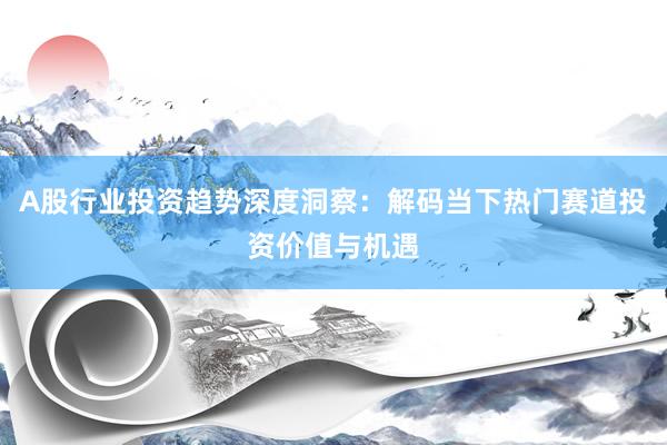 A股行业投资趋势深度洞察:解码当下热门赛道投资价值与机遇