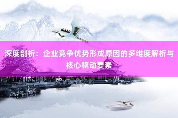 深度剖析：企业竞争优势形成原因的多维度解析与核心驱动要素
