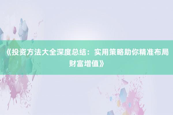 《投资方法大全深度总结：实用策略助你精准布局财富增值》