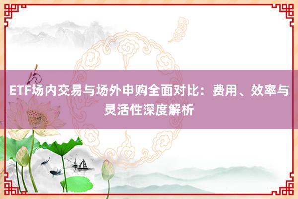 ETF场内交易与场外申购全面对比：费用、效率与灵活性深度解析