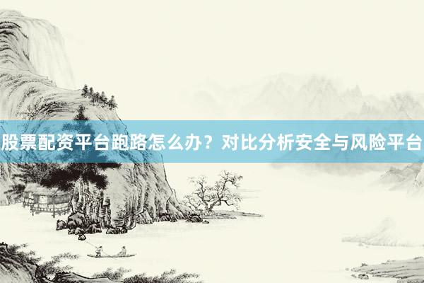 股票配资平台跑路怎么办？对比分析安全与风险平台