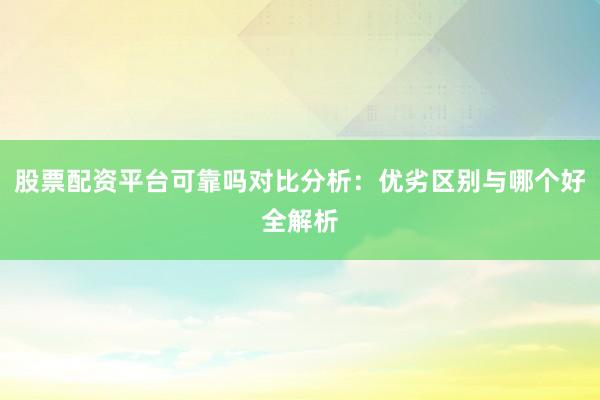 股票配资平台可靠吗对比分析：优劣区别与哪个好全解析
