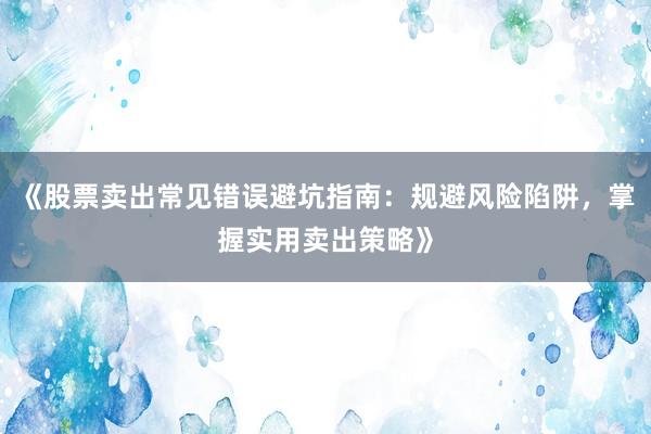 《股票卖出常见错误避坑指南：规避风险陷阱，掌握实用卖出策略》