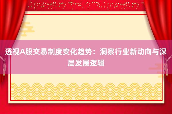 透视A股交易制度变化趋势：洞察行业新动向与深层发展逻辑