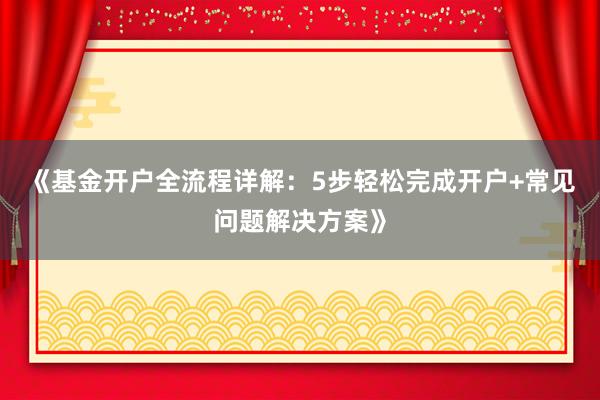 《基金开户全流程详解：5步轻松完成开户+常见问题解决方案》