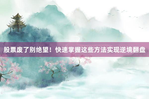 股票废了别绝望！快速掌握这些方法实现逆境翻盘