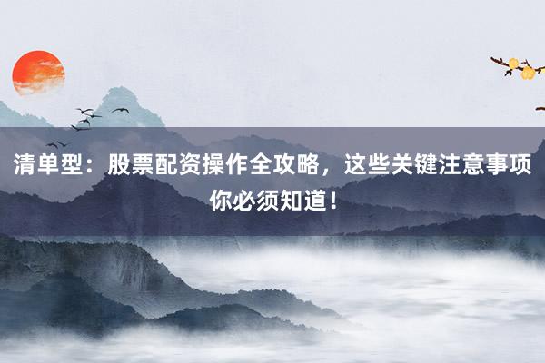 清单型：股票配资操作全攻略，这些关键注意事项你必须知道！