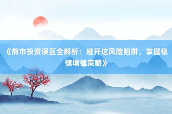 《熊市投资误区全解析：避开这风险陷阱，掌握稳健增值策略》