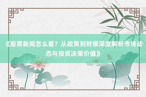 《股票新闻怎么看?从政策到财报深度解析市场动态与投资决策价值》