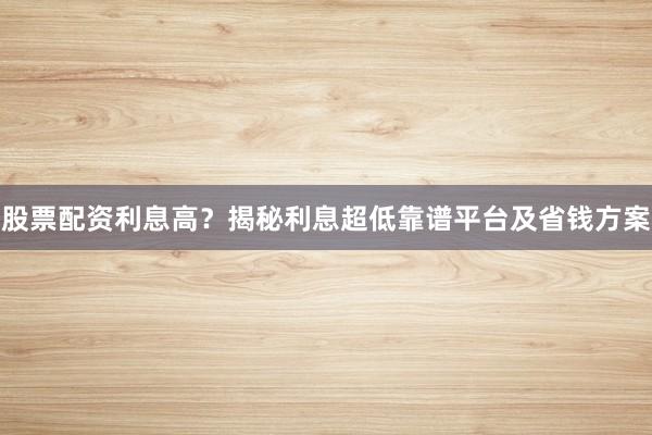 股票配资利息高？揭秘利息超低靠谱平台及省钱方案