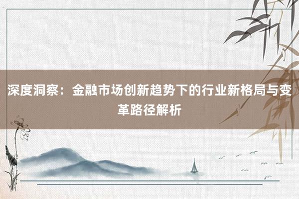 深度洞察：金融市场创新趋势下的行业新格局与变革路径解析