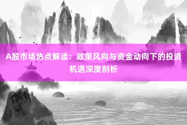 A股市场热点解读：政策风向与资金动向下的投资机遇深度剖析